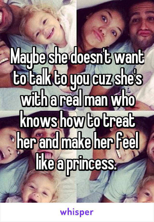 Maybe she doesn't want to talk to you cuz she's with a real man who knows how to treat her and make her feel like a princess. 