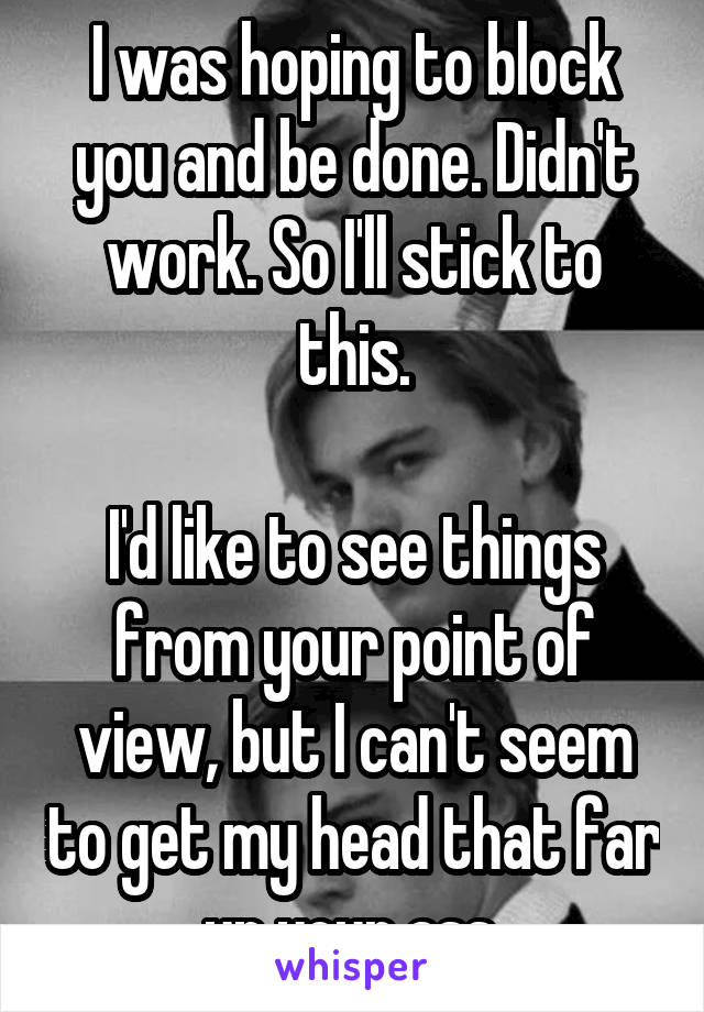 I was hoping to block you and be done. Didn't work. So I'll stick to this.

I'd like to see things from your point of view, but I can't seem to get my head that far up your ass.