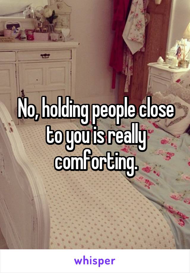 No, holding people close to you is really comforting.