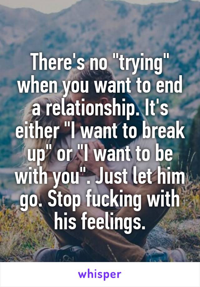 There's no "trying" when you want to end a relationship. It's either "I want to break up" or "I want to be with you". Just let him go. Stop fucking with his feelings.