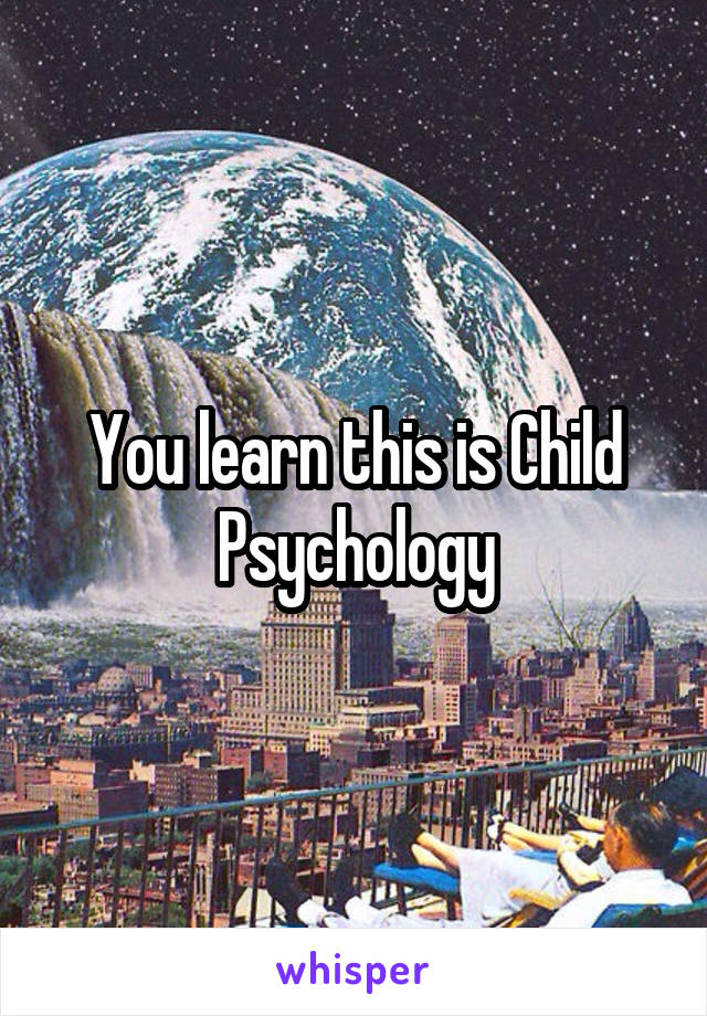 You learn this is Child Psychology