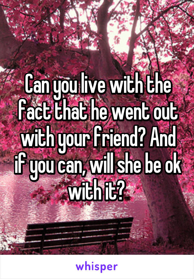 Can you live with the fact that he went out with your friend? And if you can, will she be ok with it? 