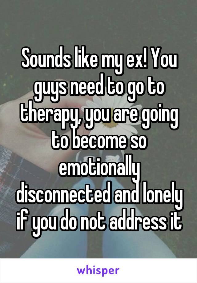 Sounds like my ex! You guys need to go to therapy, you are going to become so emotionally disconnected and lonely if you do not address it