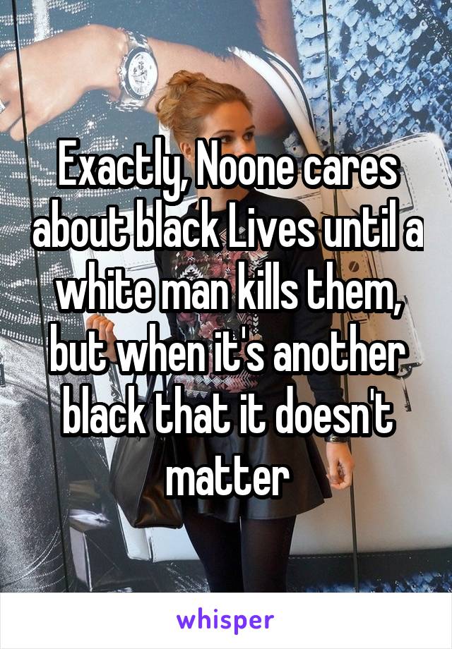 Exactly, Noone cares about black Lives until a white man kills them, but when it's another black that it doesn't matter