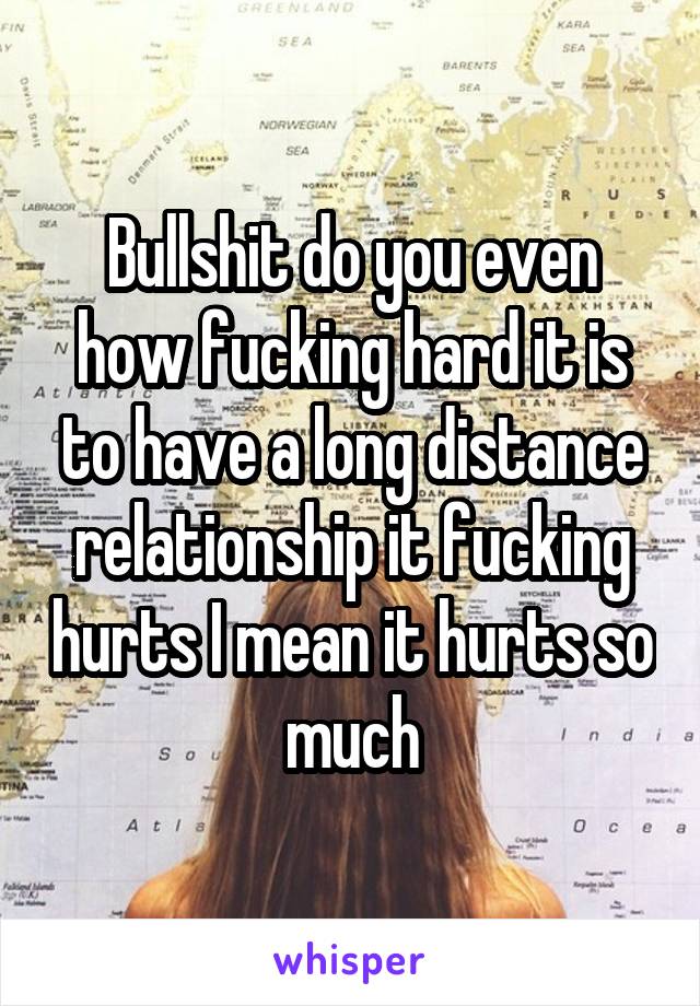 Bullshit do you even how fucking hard it is to have a long distance relationship it fucking hurts I mean it hurts so much