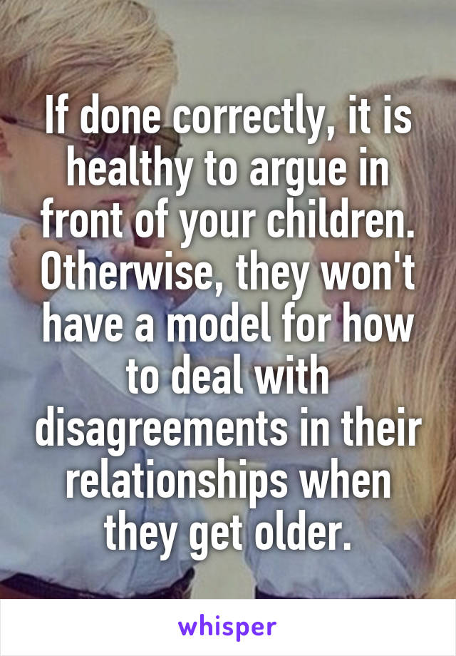 If done correctly, it is healthy to argue in front of your children. Otherwise, they won't have a model for how to deal with disagreements in their relationships when they get older.