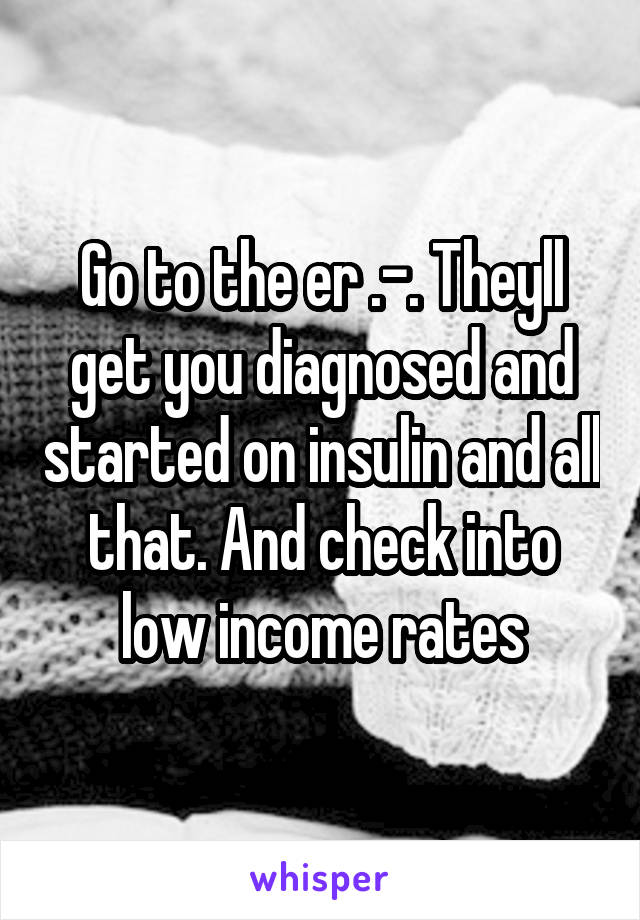 Go to the er .-. Theyll get you diagnosed and started on insulin and all that. And check into low income rates