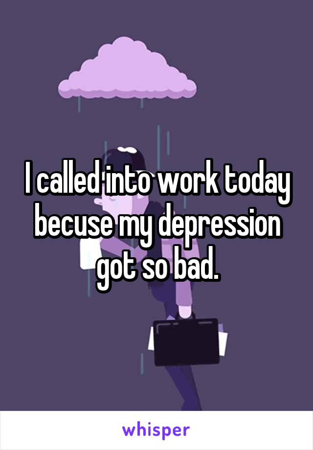 I called into work today becuse my depression got so bad.