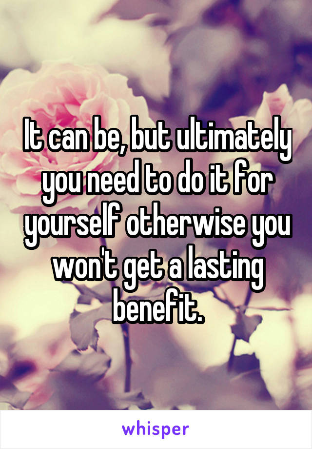 It can be, but ultimately you need to do it for yourself otherwise you won't get a lasting benefit.
