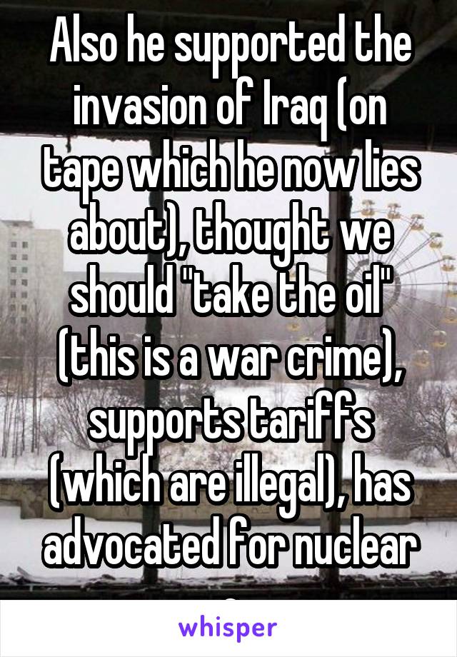 Also he supported the invasion of Iraq (on tape which he now lies about), thought we should "take the oil" (this is a war crime), supports tariffs (which are illegal), has advocated for nuclear e