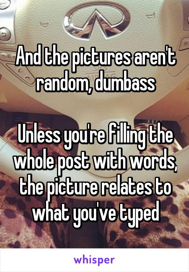 And the pictures aren't random, dumbass

Unless you're filling the whole post with words, the picture relates to what you've typed