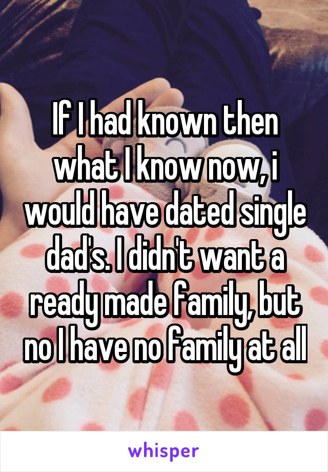 If I had known then what I know now, i would have dated single dad's. I didn't want a ready made family, but no I have no family at all