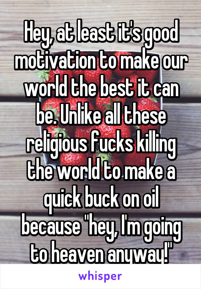 Hey, at least it's good motivation to make our world the best it can be. Unlike all these religious fucks killing the world to make a quick buck on oil because "hey, I'm going to heaven anyway!"