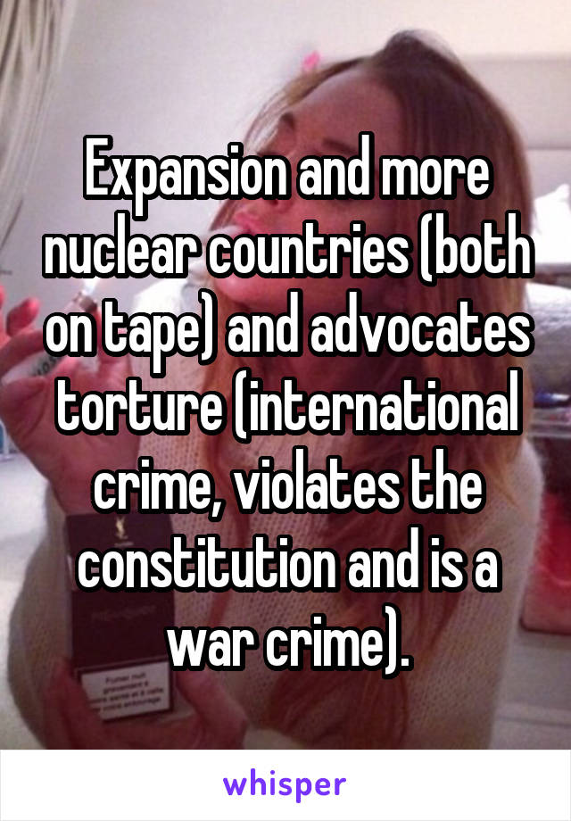 Expansion and more nuclear countries (both on tape) and advocates torture (international crime, violates the constitution and is a war crime).