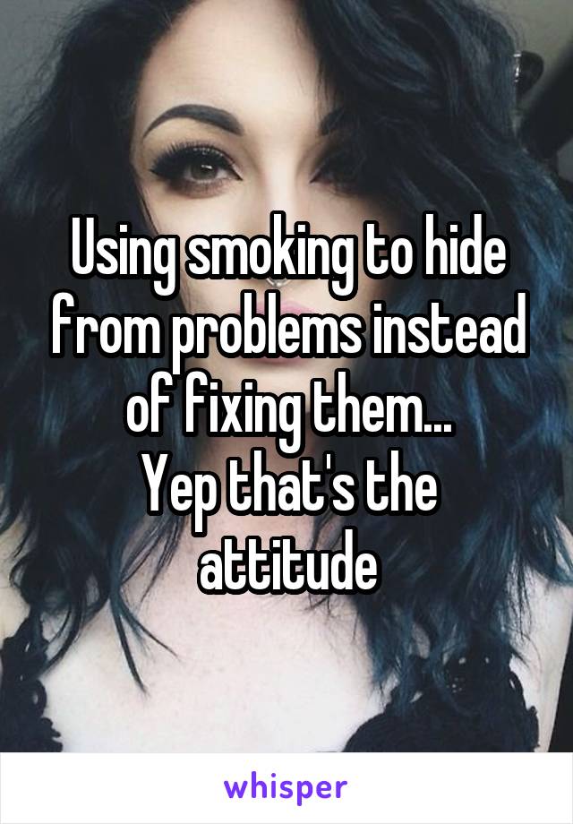 Using smoking to hide from problems instead of fixing them...
Yep that's the attitude