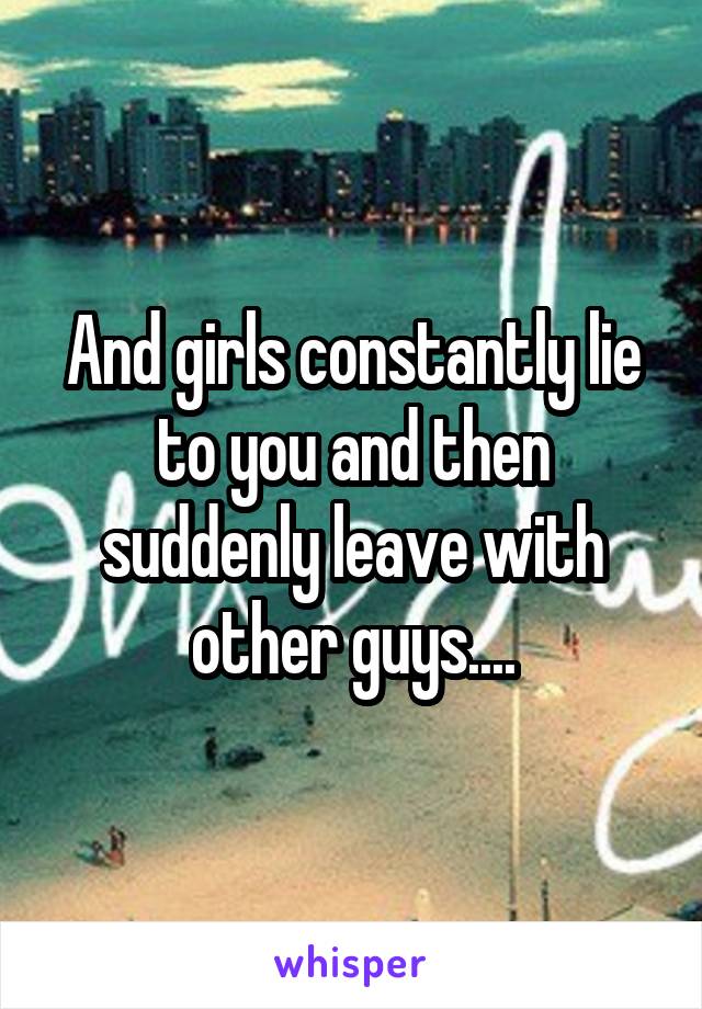 And girls constantly lie to you and then suddenly leave with other guys....