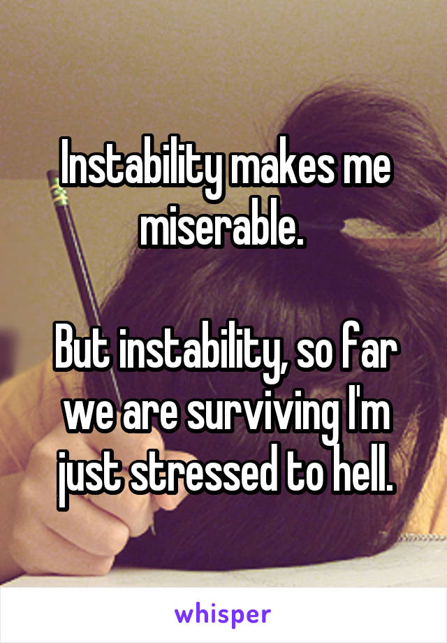 Instability makes me miserable. 

But instability, so far we are surviving I'm just stressed to hell.