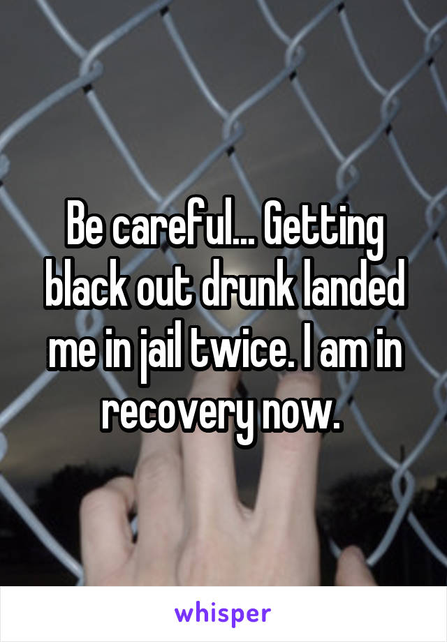 Be careful... Getting black out drunk landed me in jail twice. I am in recovery now. 