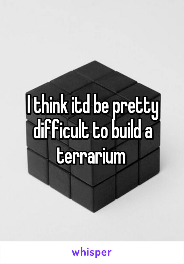 I think itd be pretty difficult to build a terrarium 