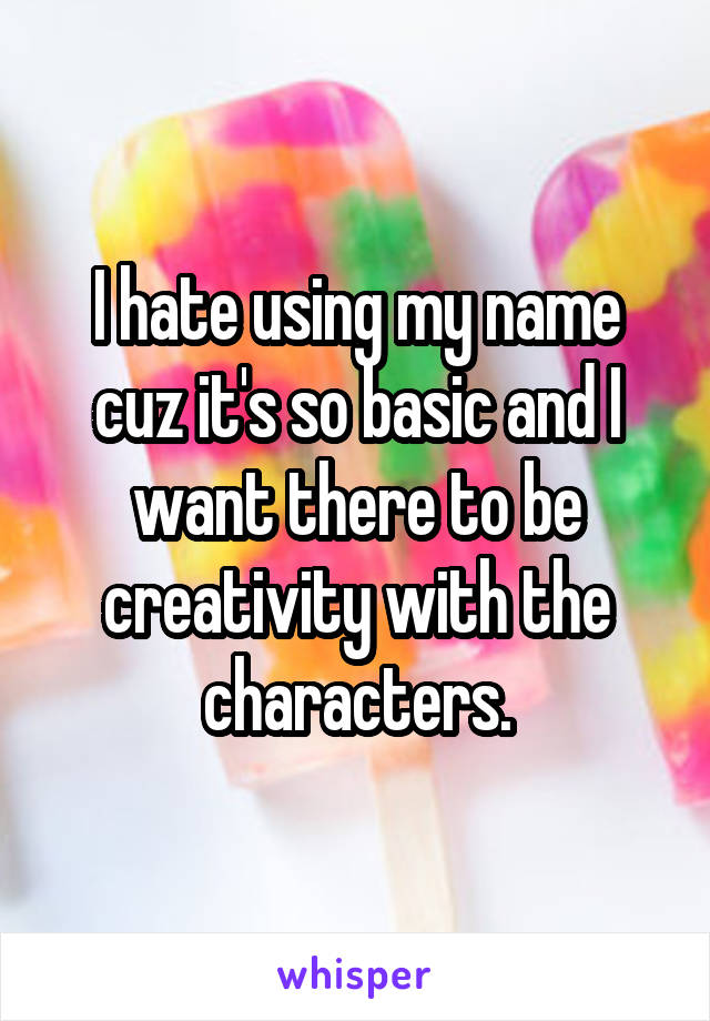 I hate using my name cuz it's so basic and I want there to be creativity with the characters.