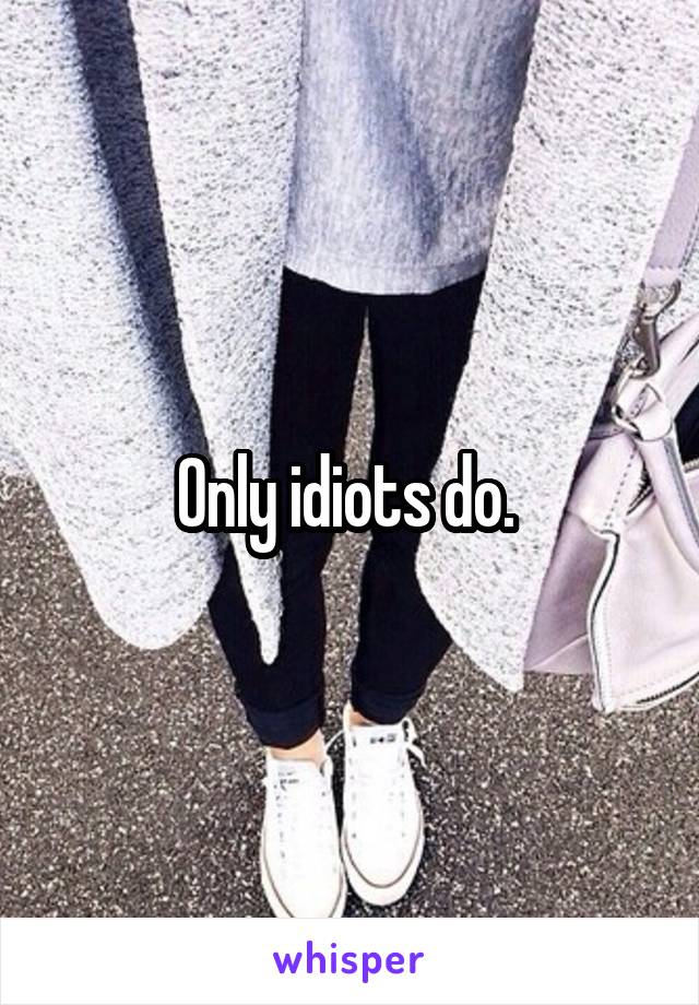 Only idiots do. 