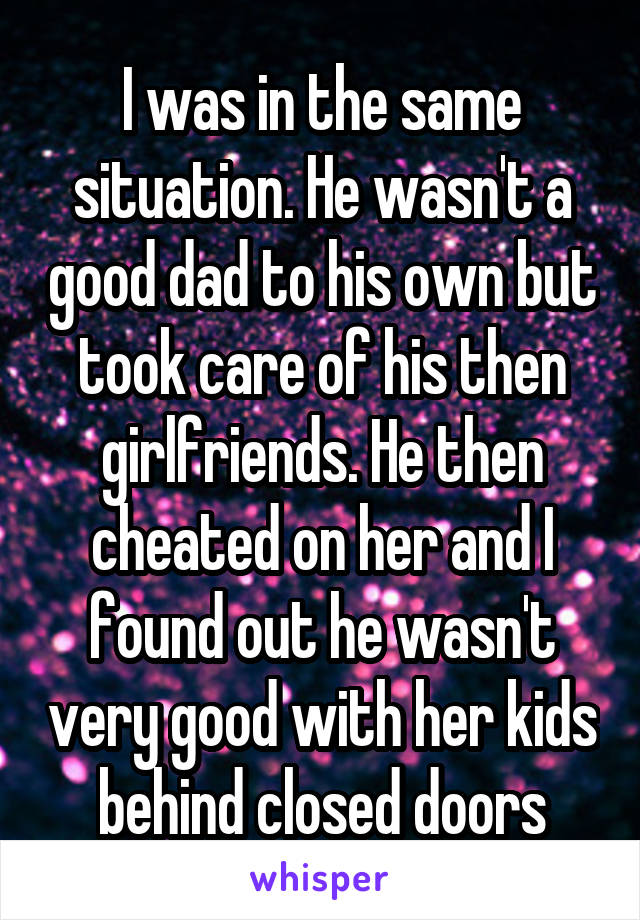 I was in the same situation. He wasn't a good dad to his own but took care of his then girlfriends. He then cheated on her and I found out he wasn't very good with her kids behind closed doors
