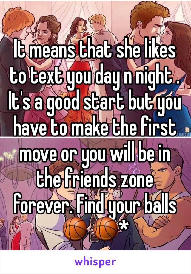 It means that she likes to text you day n night . It's a good start but you have to make the first move or you will be in the friends zone forever. Find your balls 🏀 🏀*
