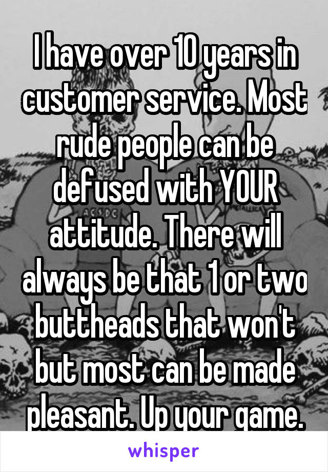 I have over 10 years in customer service. Most rude people can be defused with YOUR attitude. There will always be that 1 or two buttheads that won't but most can be made pleasant. Up your game.