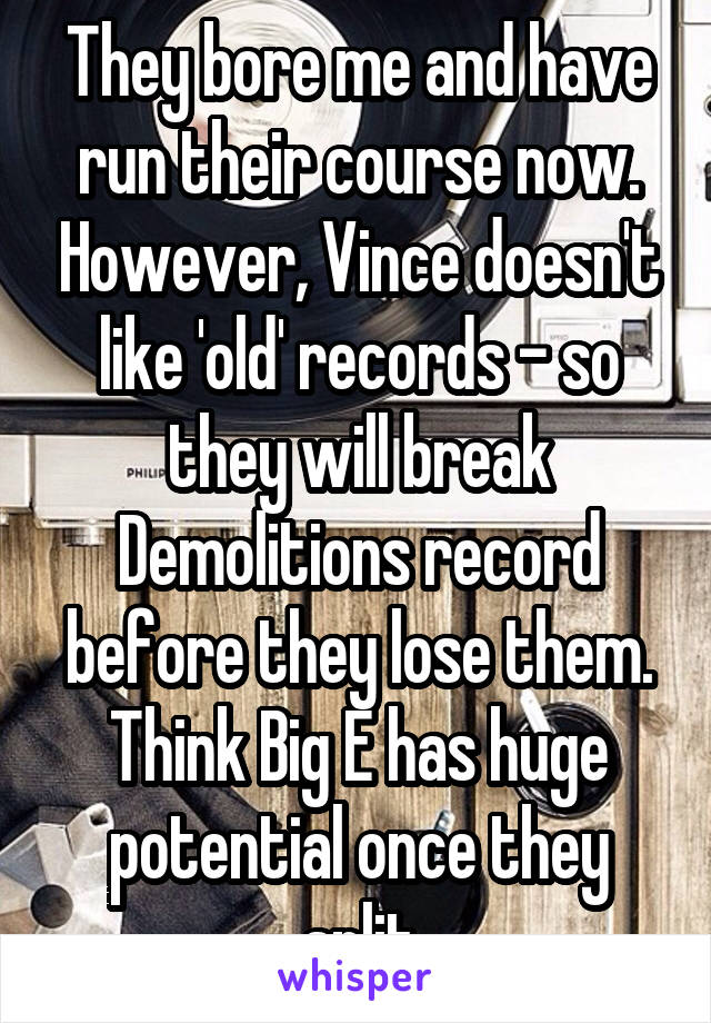 They bore me and have run their course now. However, Vince doesn't like 'old' records - so they will break Demolitions record before they lose them. Think Big E has huge potential once they split