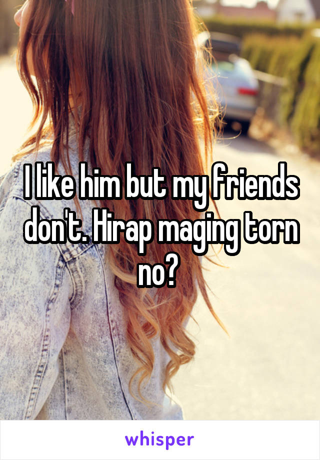I like him but my friends don't. Hirap maging torn no? 