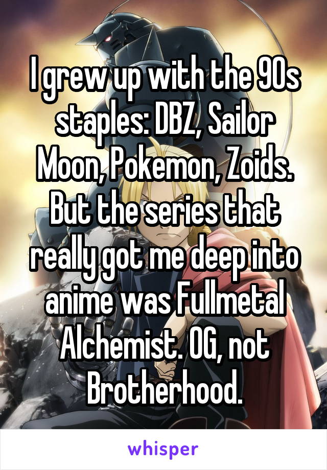 I grew up with the 90s staples: DBZ, Sailor Moon, Pokemon, Zoids. But the series that really got me deep into anime was Fullmetal Alchemist. OG, not Brotherhood.