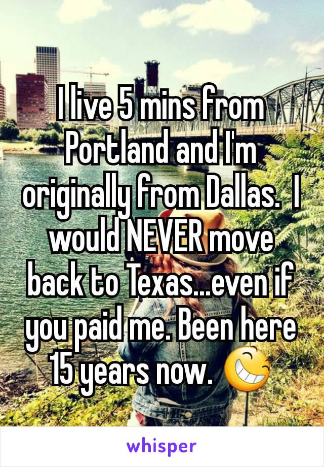 I live 5 mins from Portland and I'm originally from Dallas.  I would NEVER move back to Texas...even if you paid me. Been here 15 years now. 😆