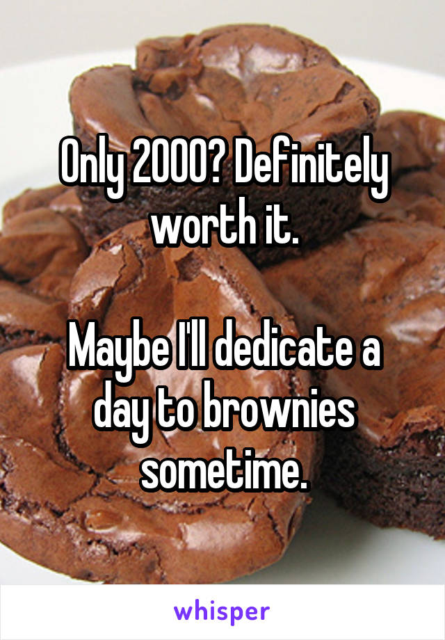 Only 2000? Definitely worth it.

Maybe I'll dedicate a day to brownies sometime.