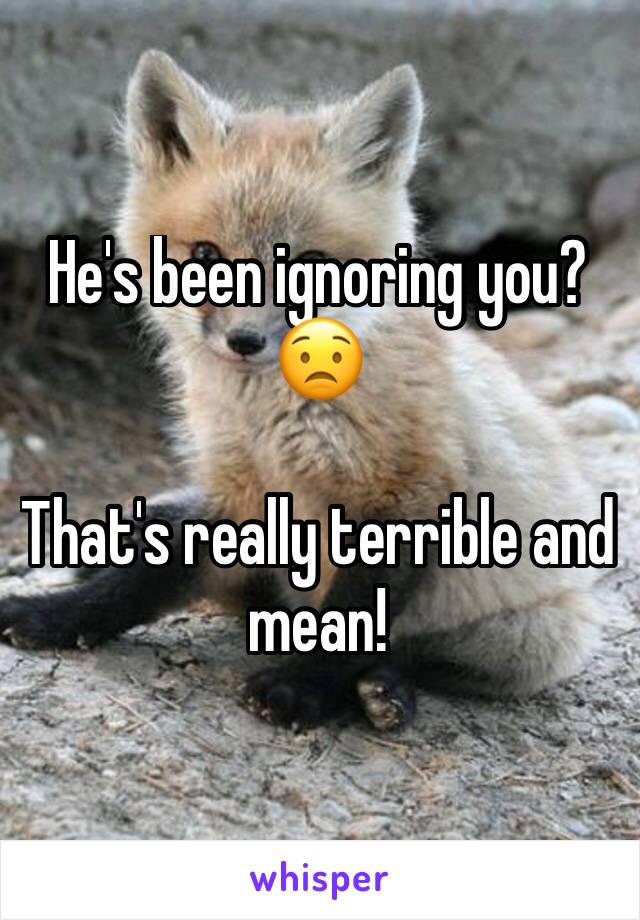He's been ignoring you?
😟

That's really terrible and mean!