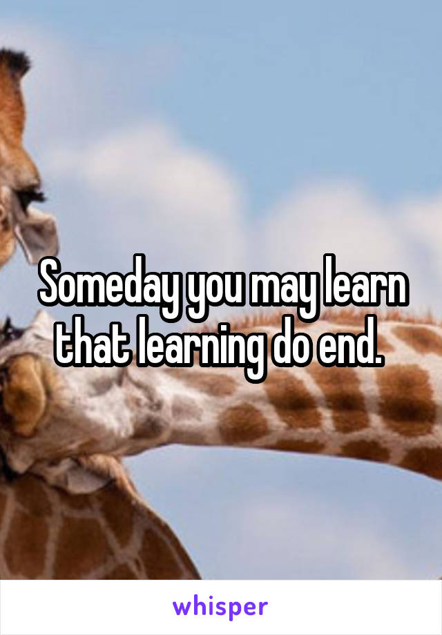 Someday you may learn that learning do end. 