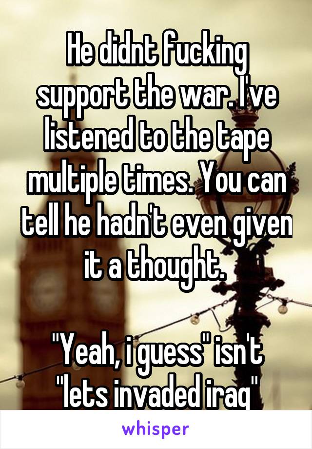 He didnt fucking support the war. I've listened to the tape multiple times. You can tell he hadn't even given it a thought. 

"Yeah, i guess" isn't "lets invaded iraq"