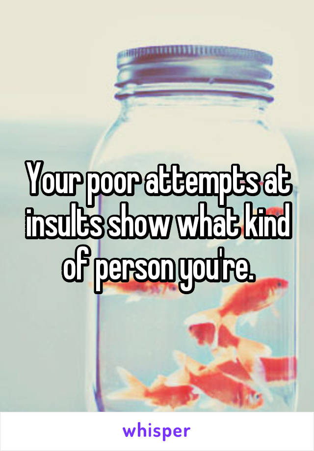 Your poor attempts at insults show what kind of person you're.