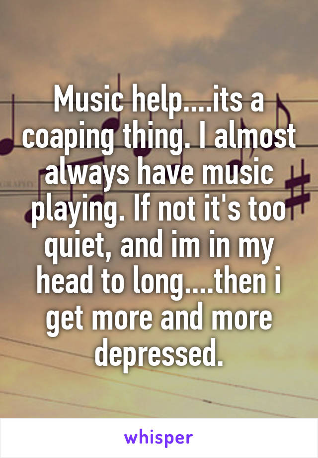Music help....its a coaping thing. I almost always have music playing. If not it's too quiet, and im in my head to long....then i get more and more depressed.