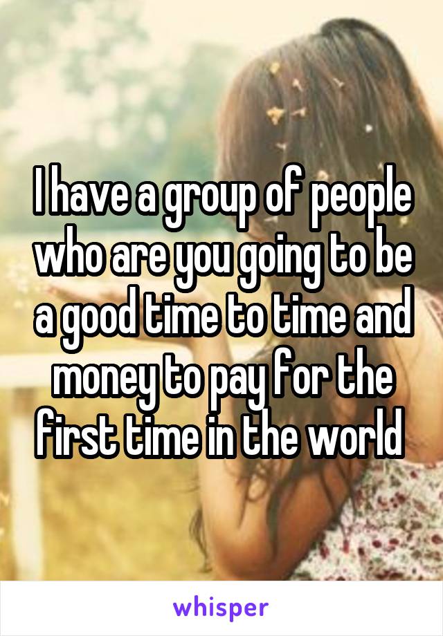 I have a group of people who are you going to be a good time to time and money to pay for the first time in the world 