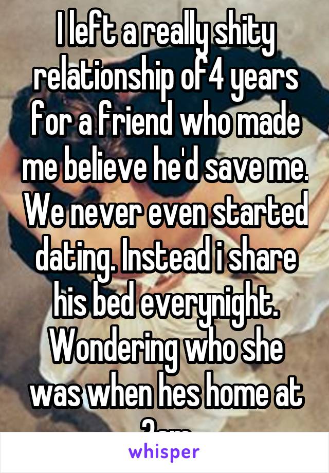 I left a really shity relationship of4 years for a friend who made me believe he'd save me. We never even started dating. Instead i share his bed everynight. Wondering who she was when hes home at 3am