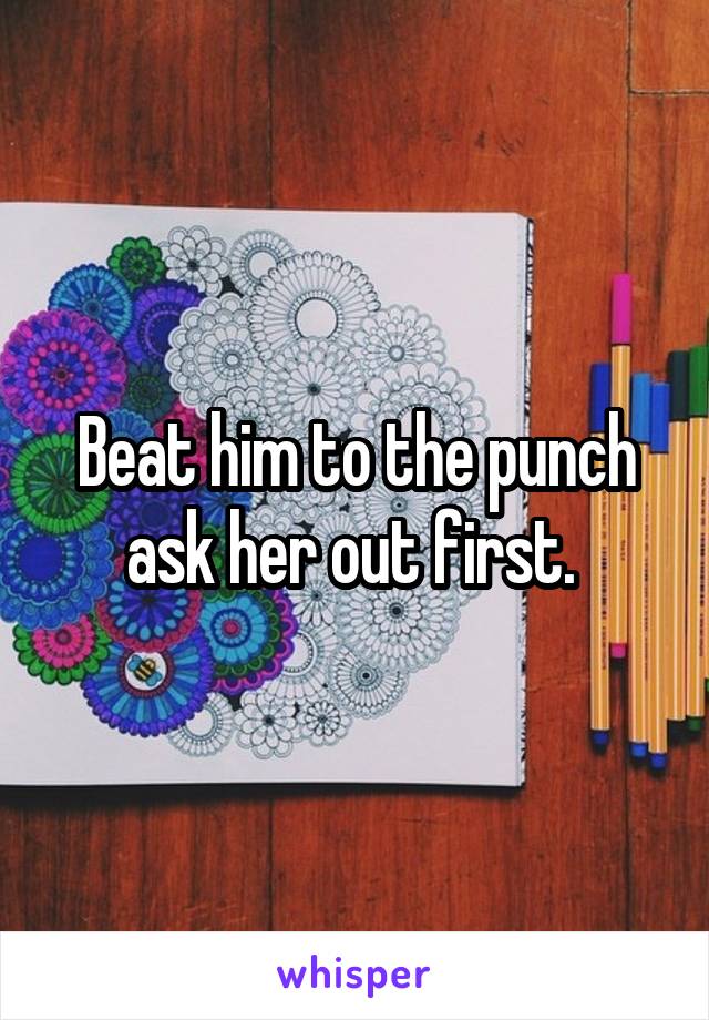 Beat him to the punch ask her out first. 