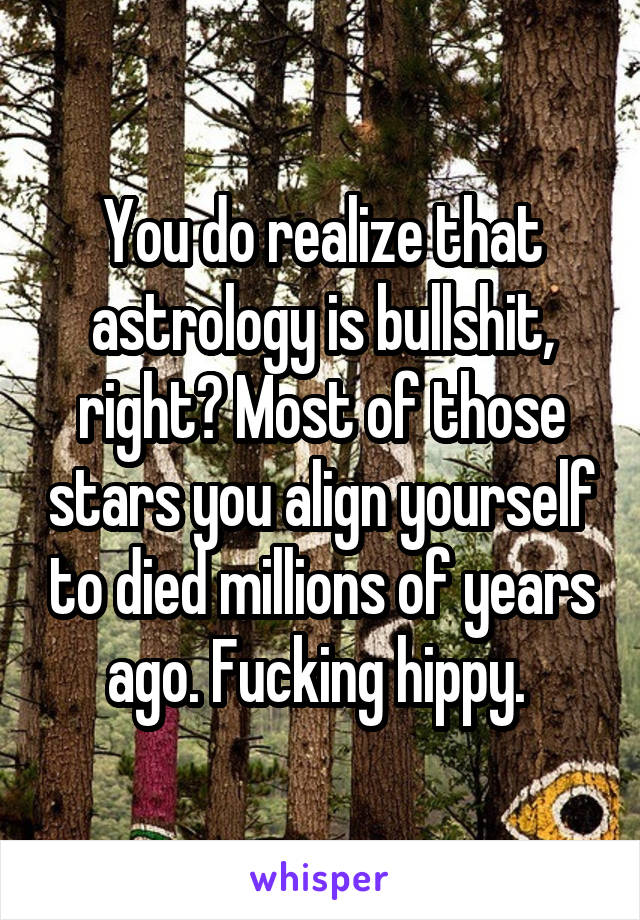 You do realize that astrology is bullshit, right? Most of those stars you align yourself to died millions of years ago. Fucking hippy. 