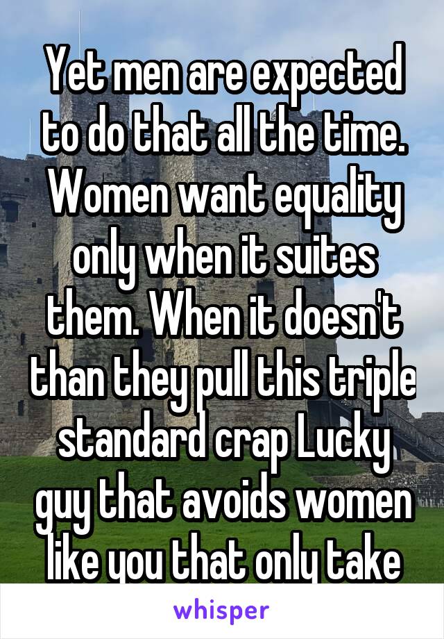 Yet men are expected to do that all the time. Women want equality only when it suites them. When it doesn't than they pull this triple standard crap Lucky guy that avoids women like you that only take