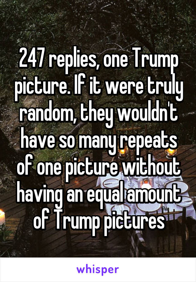 247 replies, one Trump picture. If it were truly random, they wouldn't have so many repeats of one picture without having an equal amount of Trump pictures