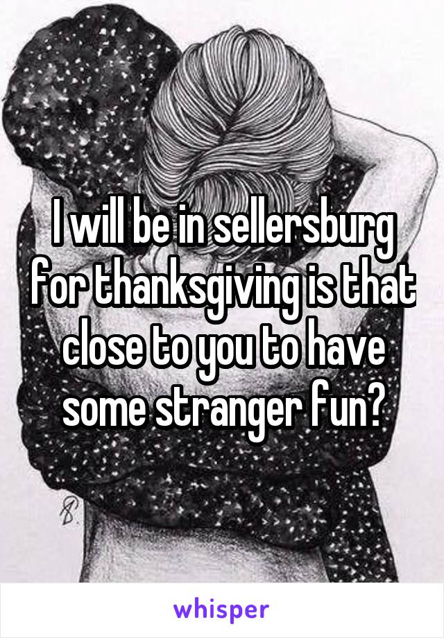 I will be in sellersburg for thanksgiving is that close to you to have some stranger fun?