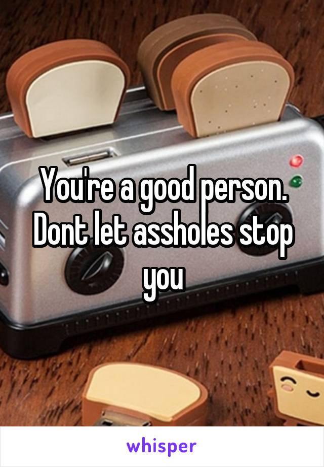 You're a good person. Dont let assholes stop you