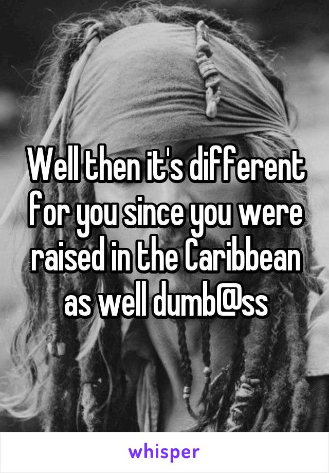 Well then it's different for you since you were raised in the Caribbean as well dumb@ss