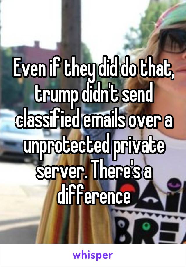 Even if they did do that, trump didn't send classified emails over a unprotected private server. There's a difference