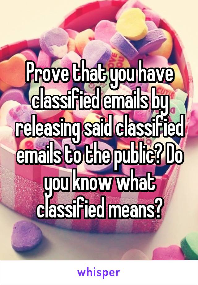 Prove that you have classified emails by releasing said classified emails to the public? Do you know what classified means?