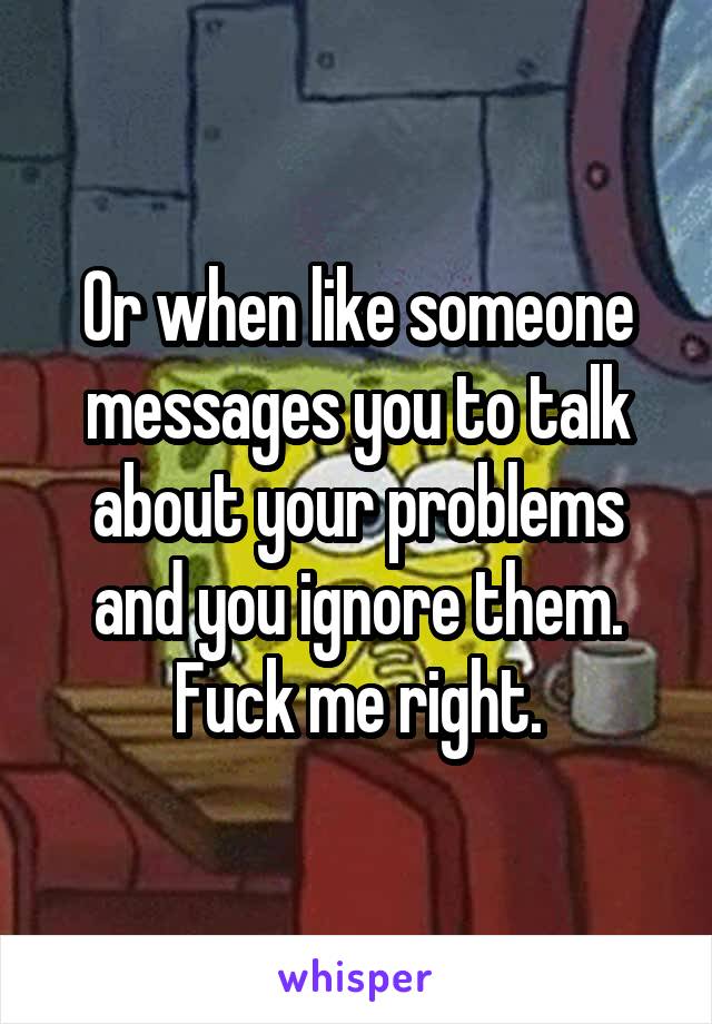 Or when like someone messages you to talk about your problems and you ignore them. Fuck me right.